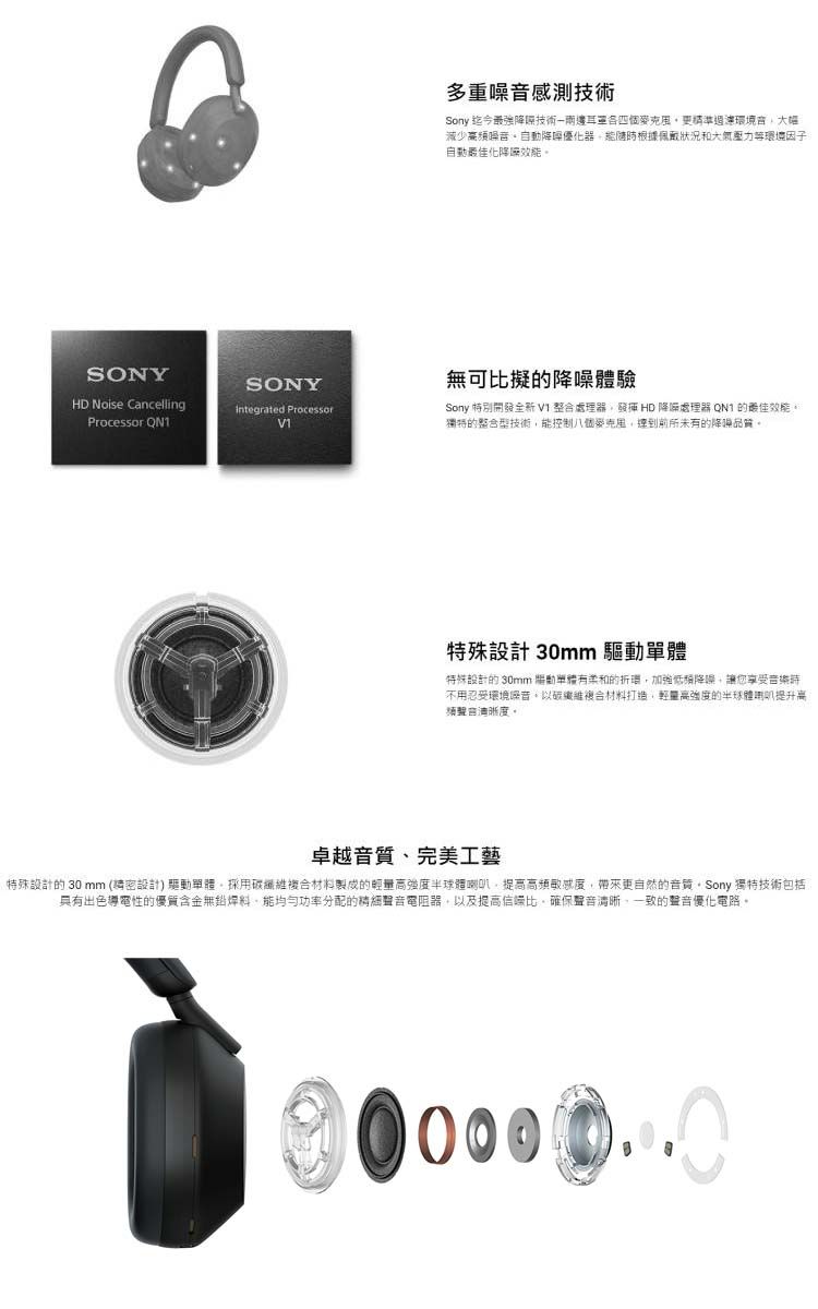 SONYSONYHD Noise CancellingProcessor Integrated Processor多重感測技術Sony 迄今最強技術精準境減少頻噪音噪優根據佩戴狀況和大氣壓力環境因子自動化降無可比擬的降噪體驗Sony 特別開發全新整合處理器發揮 HD 降噪處理器 QN1 的獨特的整合型技術控制八個達到前所未有的降噪品質。特殊設計 30mm 特殊設計的 30mm 驅動單體有的環加強低頻降噪您享受音時不用忍受環境噪音樂複合材料打造輕高強度的半球體喇叭提升离。卓越音質、完美工藝特殊設計的 30 mm (請密設計) 驅動單體。採用碳纖維複合材料製成的輕量高強度半球體喇叭提高高頻敏感度,帶來更自然的音質。Sony 獨特技術包括具有出色導電性的優質含金焊料,能功率分配的聲音電阻器,以及提高,確保聲音清晰,一致的聲音優化電路。