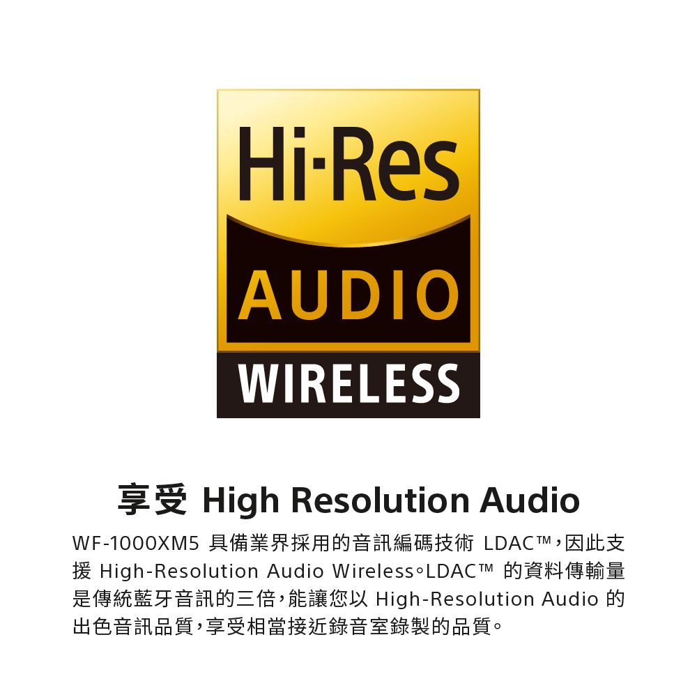 HiResAUDIOWIRELESSHigh Resolution AudioWF-1000XM5 具備業界採用的音訊編碼技術 LDACT,因此支High-Resolution Audio Wireless 是傳統藍牙音訊的三倍,能讓您以 High-Resolution Audio 的出色音訊品質,享受相當接近錄音室錄製的品質。