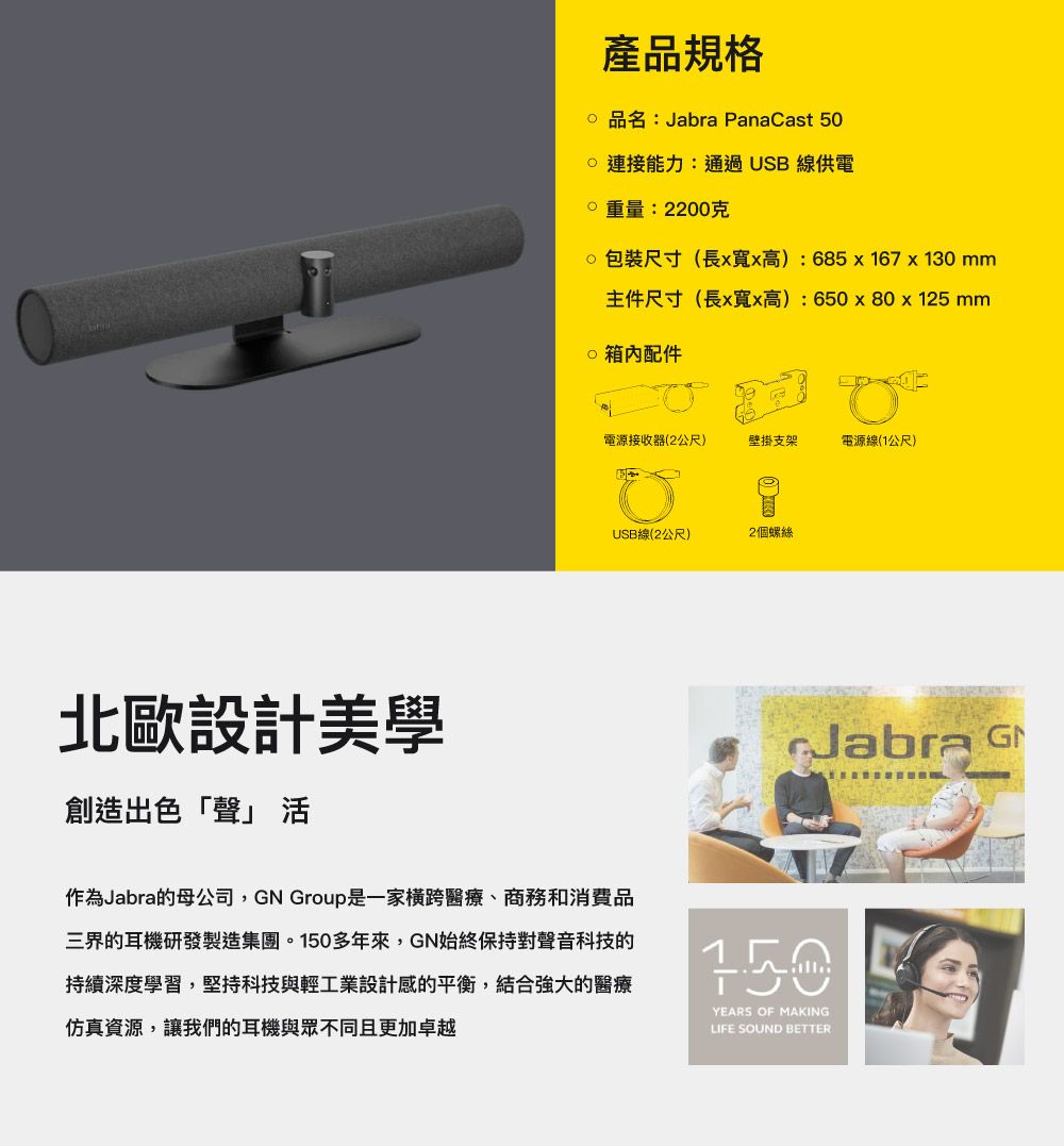 北歐設計美學創造出色「聲」 產品規格品名:Jabra PanaCast 50能力:通過USB線供電重量:2200克包裝尺寸(長x高):685x167x130mm主件尺寸(長x寬x高):650x80 x 125mm 配件電源接收器(2公尺)壁掛支架電源線(1公尺)USB線(2公尺)2個螺絲作為Jabra的母公司,GN Group是一家橫跨醫療、商務和消費品三界的耳機研發製造集團。多年來,GN始終保持對聲音科技的持續深度學習,堅持科技與輕工業設計感的平衡,結合強大的醫療仿真資源,讓我們的耳機與眾不同且更加卓越Jabra G150YEARS OF MAKINGLIFE SOUND BETTER