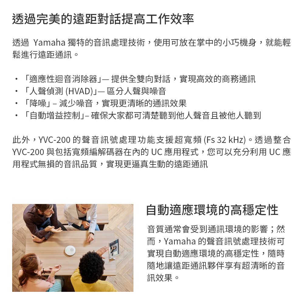 透過完美的遠距對話提高工作效率透過 Yamaha 獨特的音訊處理技術,使用可放在掌中的小巧機身,就能輕鬆進行遠距通訊。「適應性迴音消除提供全雙向對話,實現高效的商務通訊「人聲偵測 (HVAD 區分人聲與噪音「降噪減少噪音,實現更清晰的通訊效果「自動增益控制-確保大家都可清楚聽到他人聲音且被他人聽到此外,YVC-200的聲音訊號處理功能支援超寬頻 (Fs 32 kHz)。透過整合YVC-200 與包括寬頻編解碼器在內的UC 應用程式,您可以充分利用 UC 應用程式無損的音訊品質,實現更逼真生動的遠距通訊自動適應環境的高穩定性音質通常會受到通訊環境的影響;然而,Yamaha 的聲音訊號處理技術可實現自動適應環境的高穩定性,隨時隨地讓遠距通訊夥伴享有超清晰的音訊效果。