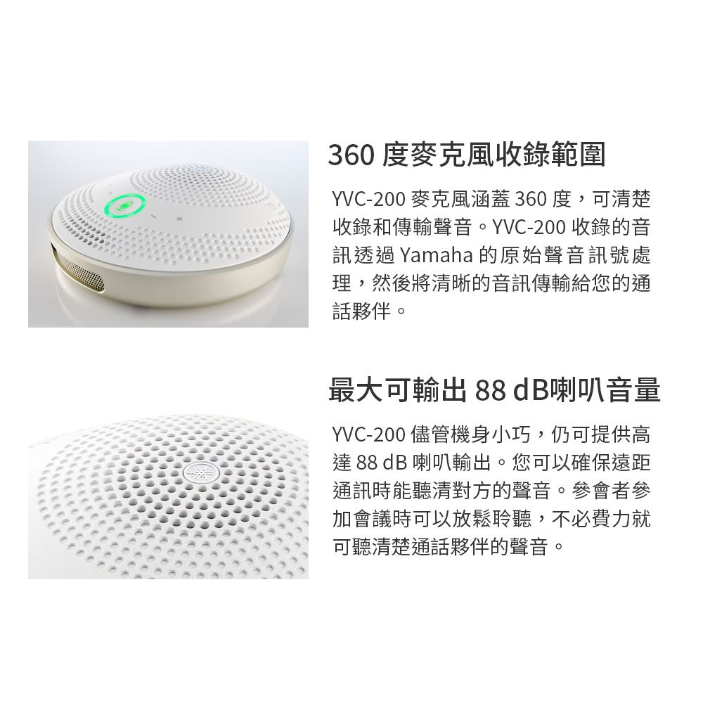 360度麥克風收錄範圍YVC-200 麥克風涵蓋360度,可清楚收錄和傳輸聲音。YVC-200 收錄的音訊透過 Yamaha 的原始聲音訊號處理,然後將清晰的音訊傳輸給您的通話夥伴。最大可輸出 88 dB喇叭音量YVC-200 儘管機身小巧,仍可提供高達 88 dB 喇叭輸出。您可以確保遠距通訊時能聽清對方的聲音。參會者參加會議時可以放鬆聆聽,不必費力就可聽清楚通話夥伴的聲音。