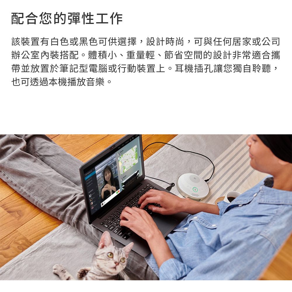 配合您的彈性工作該裝置有白色或黑色可供選擇,設計時尚,可與任何居家或公司辦公室內裝搭配。體積小、重量輕、節省空間的設計非常適合攜帶並放置於筆記型電腦或行動裝置上。耳機插孔讓您獨自聆聽,也可透過本機播放音樂。