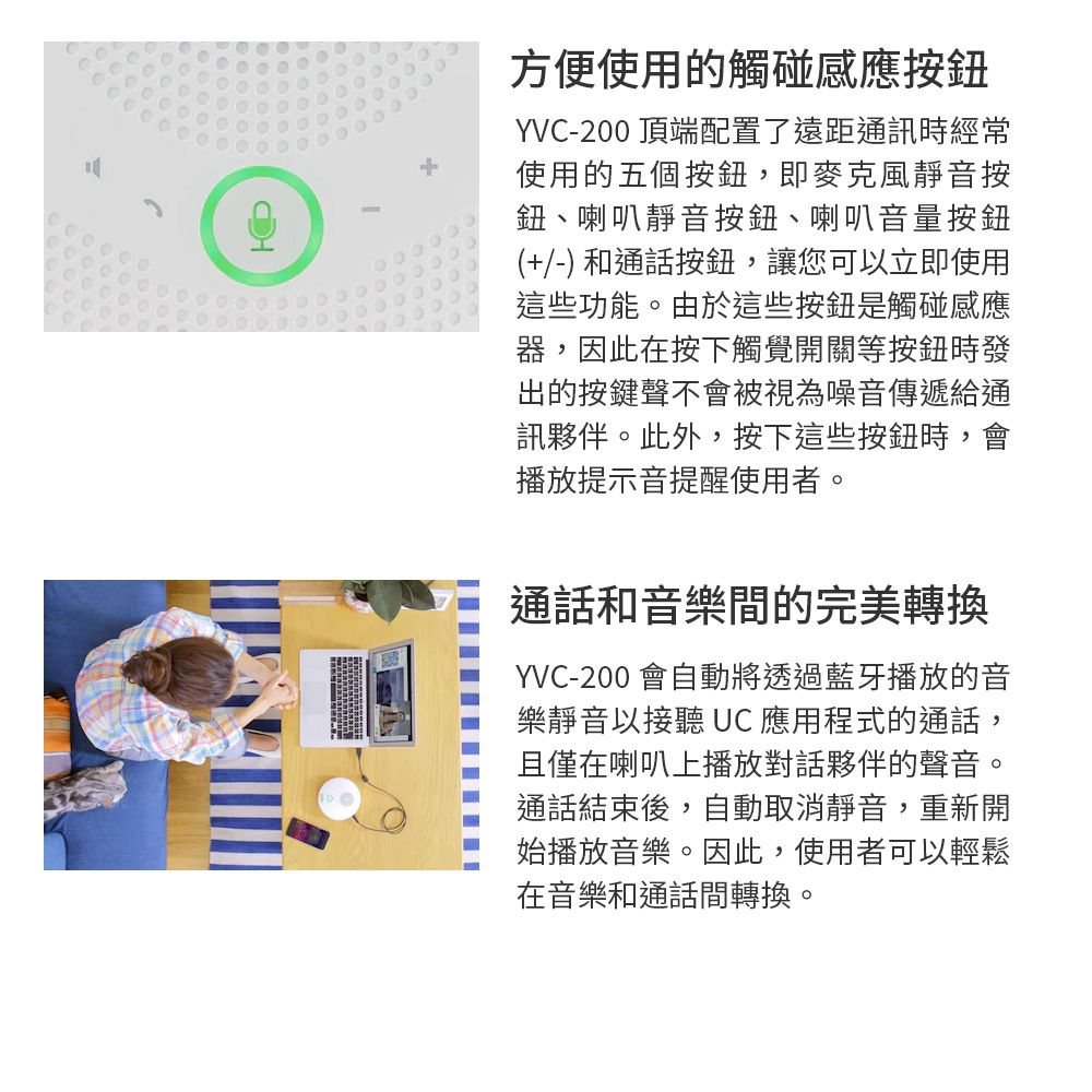 方便使用的觸碰感應按鈕YVC-200 頂端配置了遠距通訊時經常使用的五個按鈕,即麥克風靜音按鈕、喇叭靜音按鈕、喇叭音量按鈕(+/-) 和通話按鈕,讓您可以立即使用這些功能。由於這些按鈕是觸碰感應器,因此在按下觸覺開關等按鈕時發出的按鍵聲不會被視為噪音傳遞給通訊夥伴。此外,按下這些按鈕時,會播放提示音提醒使用者。通話和音樂間的完美轉換YVC-200 會自動將透過藍牙播放的音樂靜音以接聽 UC 應用程式的通話,且僅在喇叭上播放對話夥伴的聲音。通話結束後,自動取消靜音,重新開始播放音樂。因此,使用者可以輕鬆在音樂和通話間轉換。