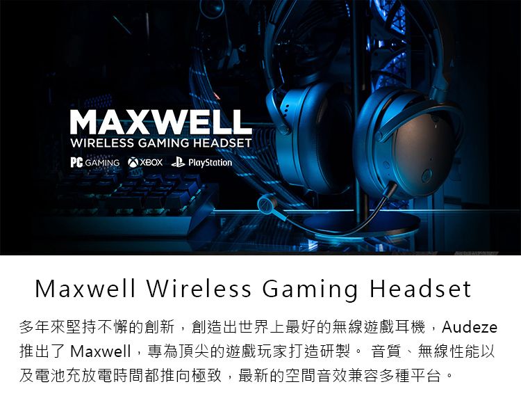 MAXWELLWIRELESS GAMING HEADSET GAMING XBOX PlayStationMaxwell Wireless Gaming Headset多年來堅持不懈的創新,創造出世界上最好的無線遊戲耳機,Audeze推出 Maxwell,專為頂尖的遊戲玩家打造研製。 音質、無線性能以及電池充放電時間都推向極致,最新的空間音效兼容多種平台。