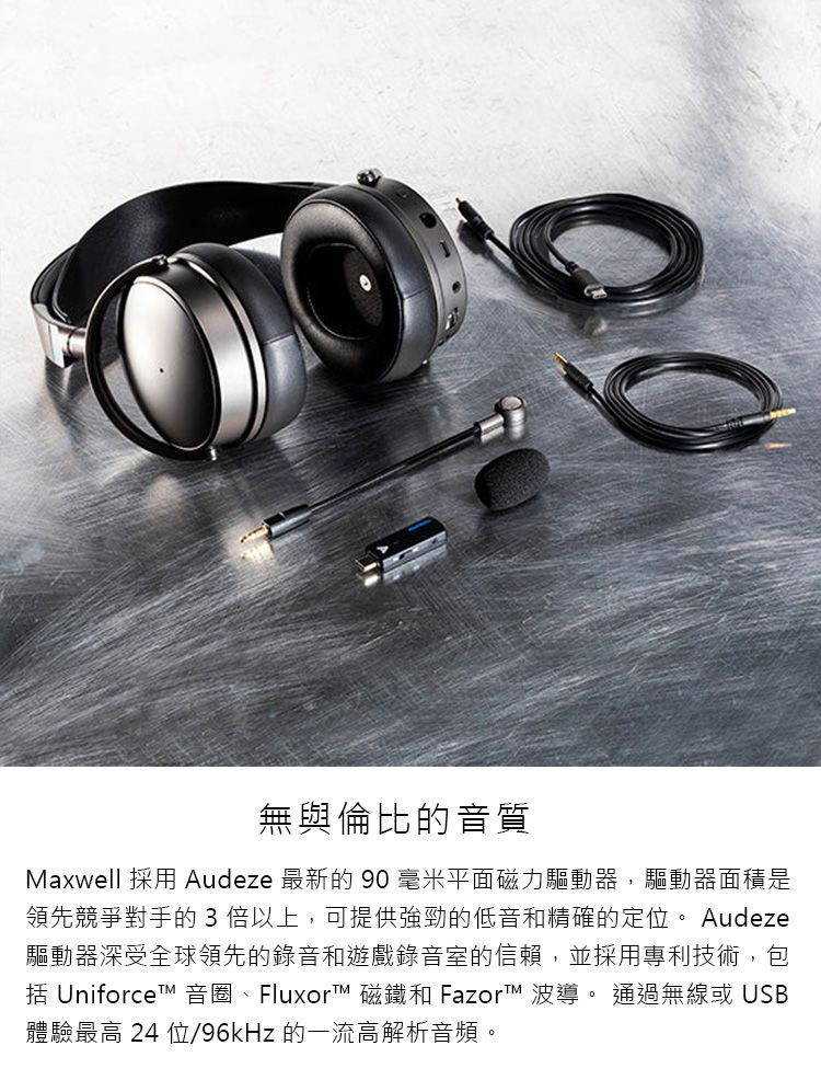 無與倫比的音質Maxwell 採用 Audeze 最新的 90 毫米平面磁力驅動器,驅動器面積是領先競爭對手的3 倍以上,可提供強勁的低音和精確的定位。 Audeze驅動器深受全球領先的錄音和遊戲錄音室的信賴,並採用專利技術,包 Uniforce 音圈、Fluxort™ 磁鐵和 Fazor™ 波導。 通過無線或 USB體驗最高 24 位/96kHz的一流高解析音頻。