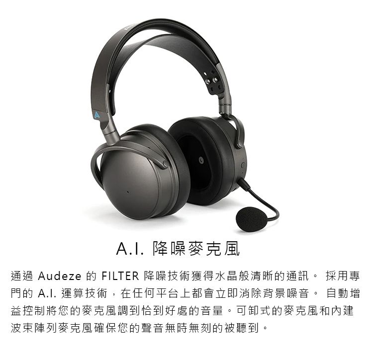 降噪麥克風通過 Audeze 的 FILTER 降噪技術獲得水晶般清晰的通訊 採用專門的  運算技術在任何平台上都會立即消除背景噪音。 自動增益控制將您的麥克風調到恰到好處的音量。可卸式的麥克風和內建波束陣列麥克風確保您的聲音無時無刻的被聽到,。