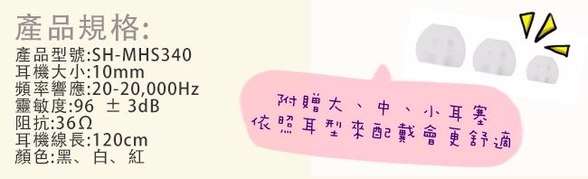 產品規格:產品型號:SH-MHS340耳機大小:10mm頻率響應:20-20,000Hz靈敏度:96 ±3dB阻抗:耳機線長:120cm顏色:黑、白、紅附贈大、中、小耳塞依照耳型來配戴會更舒適