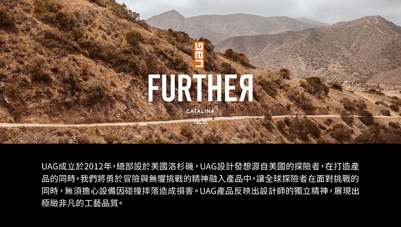 FURTHERCATALINAUAG成立於2012年,總部設於美國洛杉磯,UAG設計發想源自美國的探險者,在打造產品的同時,我們將勇於冒險與無懼挑戰的精神融入產品中,讓全球探險者在面對挑戰的同時,無須擔心設備因碰撞摔落造成損害。UAG產品反映出設計師的獨立精神,展現出極緻非凡的工藝品質。