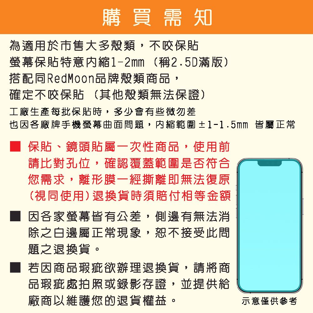 購買需知為適用於市售大多殼類,不咬保螢幕保貼特意1-2mm(稱2.5D滿版)搭配同RedMoon品牌殼類商品,確定不咬保貼 (其他殼類無法保證)工廠生產每批保貼時,多少會有些微差也因各廠牌手機螢幕曲面問題,內縮範圍±1-1.5mm 皆屬正常保貼、鏡頭貼屬一次性商品,使用前請比對孔位,確認覆蓋範圍是否符合您需求,離形膜一經撕離即無法復原(視同使用)退換貨時須賠付相等金額因各家螢幕皆有公差,側邊有無法消除之白邊屬正常現象,恕不接受此問題之退換貨。若因商品瑕疵欲辦理退換貨,請將商品瑕疵處拍照或錄影存證,並提供給廠商以維護您的退貨權益。示意僅供參考