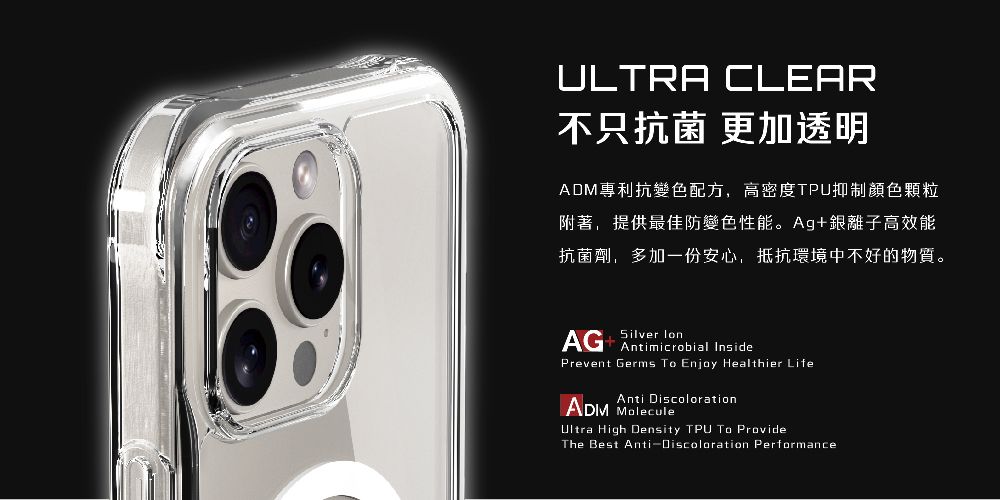 ULTRA CLEAR不只抗菌 更加透明ADM專利抗變色配方,高密度TPU抑制顏色顆粒附著,提供最佳防變色性能。Ag+銀離子高效能抗菌劑,多加一份安心,抵抗環境中不好的物質。AG+ Silver Antimicrobial InsidePrevent Germs To Enjoy Healthier LifeAnti DiscolorationADM MoleculeUltra High Density TPU To ProvideThe Best Anti-Discoloration Performance