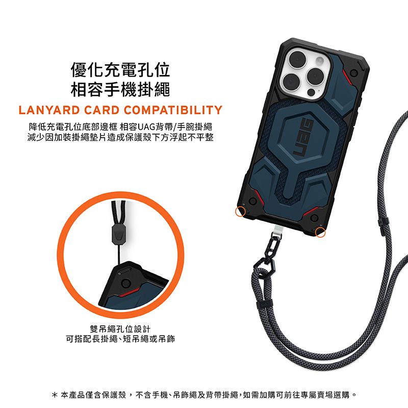 優化充電孔位相容手機掛繩LANYARD CARD COMPATIBILITY降低充電孔位底部邊框 相容UAG背帶/手腕掛繩減少因加裝掛繩墊片造成保護殼下方浮起不平整雙吊繩孔位設計可搭配長掛繩短吊繩或吊飾*本產品僅含保護殼,不含手機、吊飾繩及背帶掛繩,如需加購可前往專屬賣場選購。