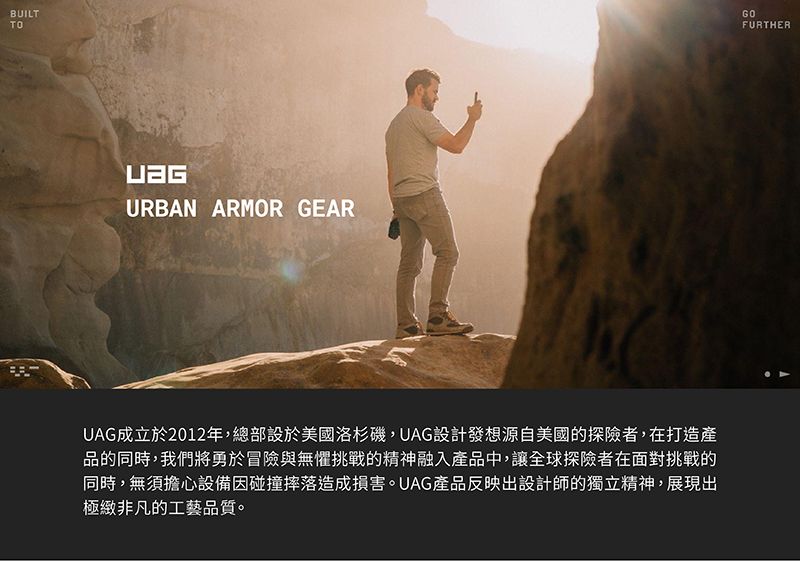 BUILTTOURBAN ARMOR GEARUAG成立於2012年,總部設於美國洛杉磯,UAG設計發想源自美國的探險者,在打造產品的同時,我們將勇於冒險與無懼挑戰的精神融入產品中,讓全球探險者在面對挑戰的同時,無須擔心設備因碰撞摔落造成損害。UAG產品反映出設計師的獨立精神,展現出極緻非凡的工藝品質。GOFURTHER