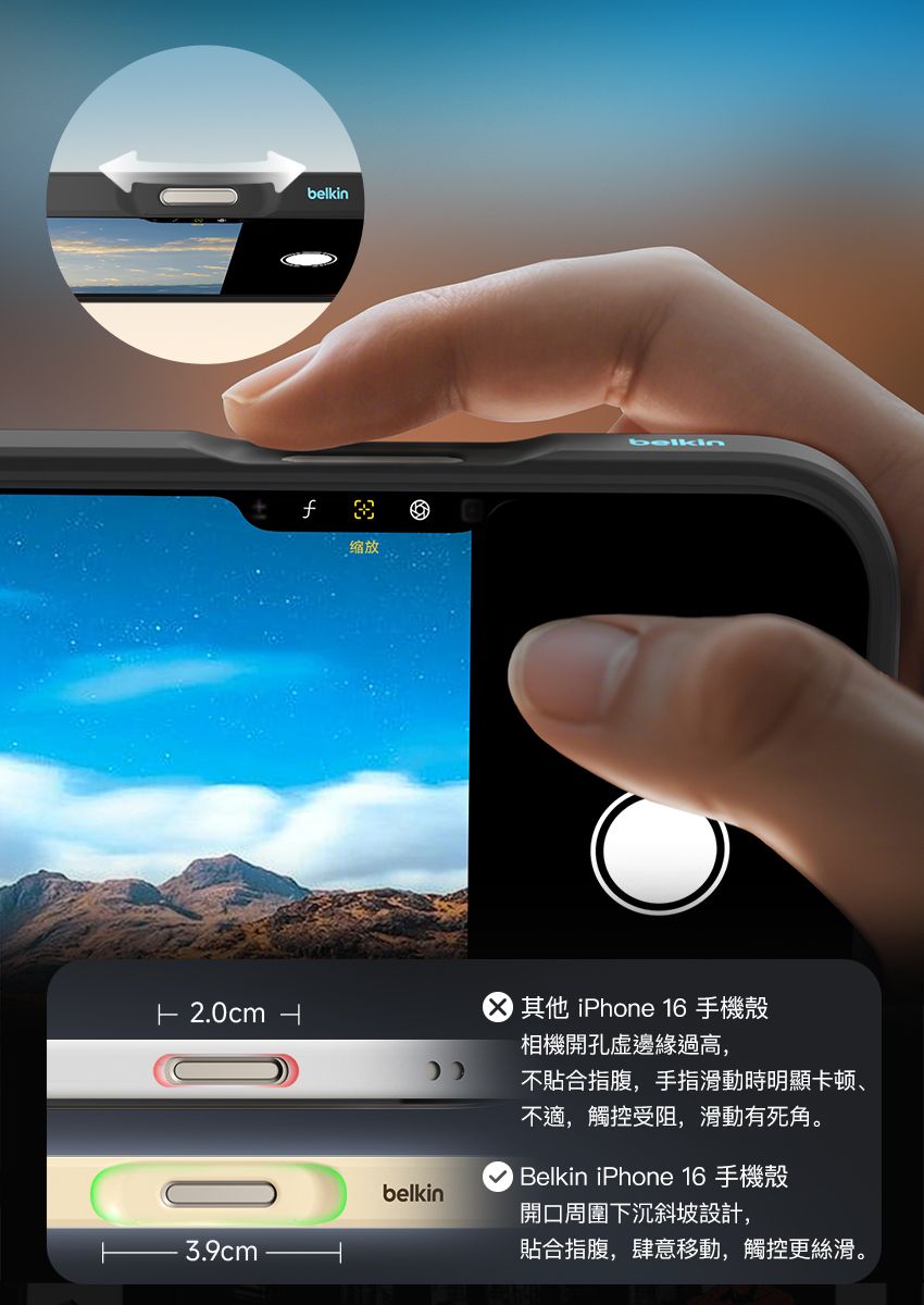 belkin缩放belkin 2.0cm  其他 iPhone 16 手機殼相機開孔邊緣過高,不合指腹,手指滑動時明顯卡顿、3.9cmbelkin不適,觸控受阻,滑動有死角。 Belkin iPhone 16 手機殼開口周圍下沉斜坡設計,貼合指腹,肆意移動,觸控更絲滑。
