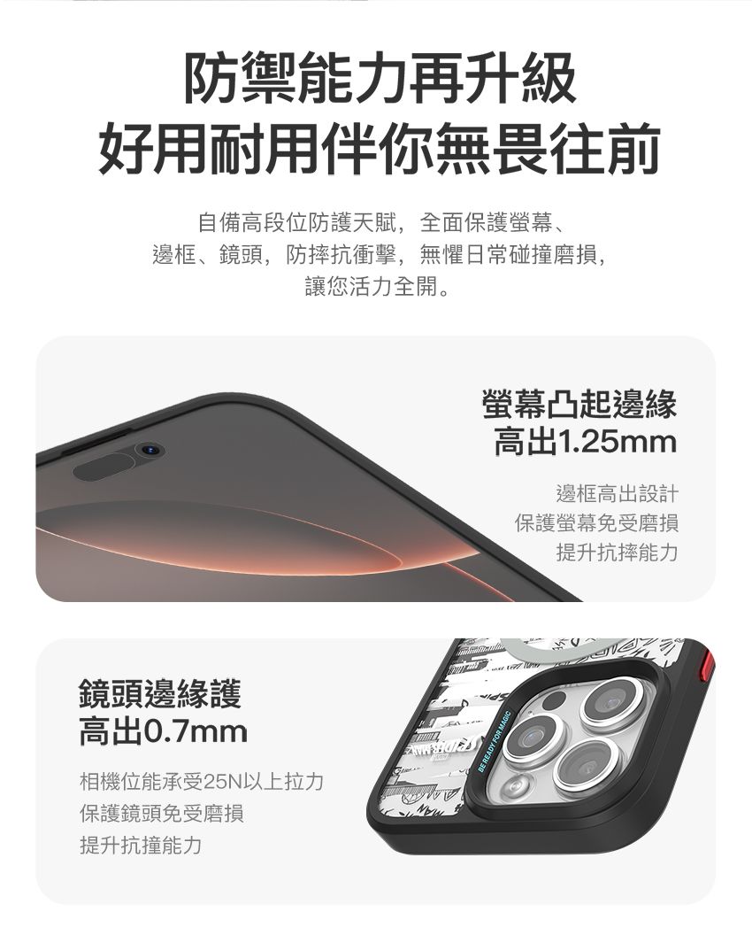防禦能力再升級好用耐用伴你無畏往前自備高段位防護天賦,全面保護螢幕、邊框、鏡頭,防摔抗衝擊,無懼日常碰撞磨損,讓您活力全開。鏡頭邊緣護高出0.7mm相機位能承受25N以上拉力保護鏡頭免受磨損提升抗撞能力螢幕凸起邊緣高出1.25mm邊框高出設計保護螢幕免受磨損提升抗摔能力