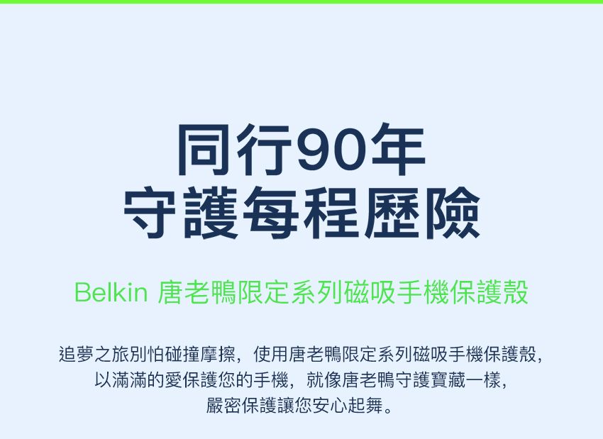 同行90年守護每程歷險Belkin 唐老鴨限定系列磁吸手機保護殼追夢之旅別怕碰撞摩擦,使用唐老鴨限定系列磁吸手機保護殼,以滿滿的愛保護您的手機,就像唐老鴨守護寶藏一樣,嚴密保護讓您安心起舞。