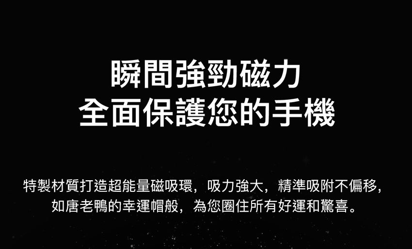 瞬間強勁磁力全面保護您的手機特製材質打造超能量磁吸環,吸力強大,精準吸附不偏移,如唐老鴨的幸運帽般,為您圈住所有好運和驚喜。