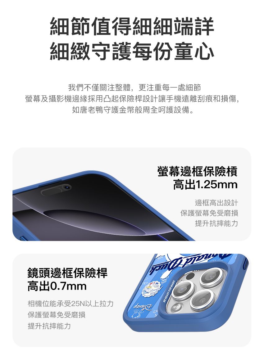 細節值得細細端詳細緻守護每份童心我們不僅關注整體,更注重每一處細節螢幕及攝影機邊緣採用凸起保險桿設計讓手機遠離刮痕和損傷,如唐老鴨守護金幣般周全呵護設備。鏡頭邊框保險桿高出0.7mm相機位能承受25N以上拉力保護螢幕免受磨損提升抗摔能力螢幕邊框保險槓高出1.25mm邊框高出設計保護螢幕免受磨損提升抗摔能力
