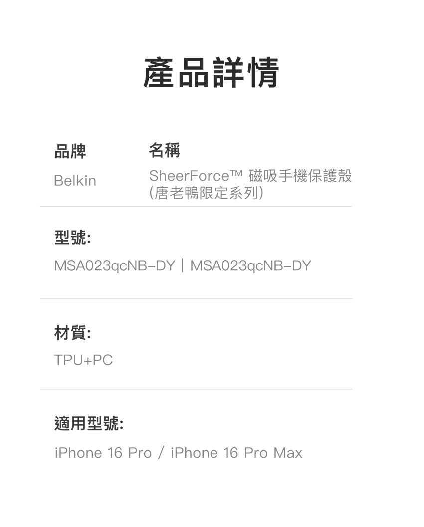 產品詳情品牌名稱Belkin型號:SheerForceTM 磁吸手機保護殼(唐老鴨限定系列)MSA023qcNBDY | MSA023qcNB-DY材質:TPU+PC適用型號:iPhone 16 Pro / iPhone 16 Pro Max