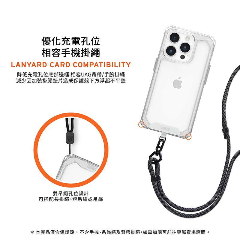 優化充電孔位相容手機掛繩LANYARD CARD COMPATIBILITY降低充電孔位底部邊框 相容UAG背帶/手腕掛繩減少因加裝掛繩墊片造成保護殼下方浮起不平整雙吊繩孔位設計可搭配長掛繩短吊繩或吊飾*本產品僅含保護殼,不含手機、吊飾繩及背帶掛繩,如需加購可前往專屬賣場選購。