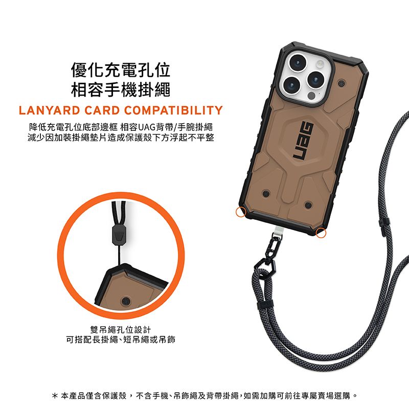 優化充電孔位相容手機掛繩LANYARD CARD COMPATIBILITY降低充電孔位底部邊框 相容UAG背帶/手腕掛繩減少因加裝掛繩墊片造成保護殼下方浮起不平整雙吊繩孔位設計可搭配長掛繩短吊繩或吊飾*本產品僅含保護殼,不含手機、吊飾繩及背帶掛繩,如需加購可前往專屬賣場選購。