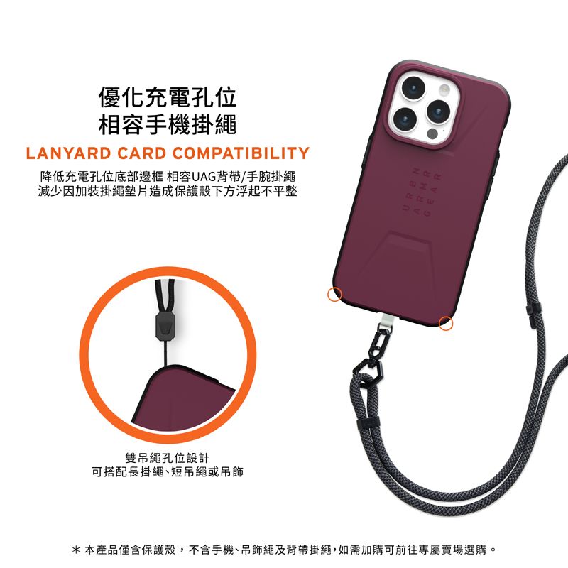 優化充電孔位相容手機掛繩LANYARD CARD COMPATIBILITY降低充電孔位底部邊框 相容UAG背帶/手腕掛繩減少因加裝掛繩墊片造成保護殼下方浮起不平整 雙吊繩孔位設計可搭配長掛繩短吊繩或吊飾*本產品僅含保護殼,不含手機、吊飾繩及背帶掛繩,如需加購可前往專屬賣場選購。