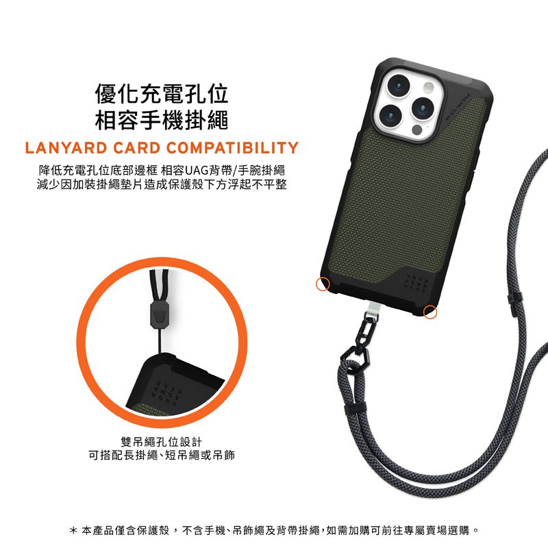 優化充電孔位相容手機掛繩LANYARD CARD COMPATIBILITY降低充電孔位底部邊框 相容UAG背帶/手腕掛繩減少因加裝掛繩墊片造成保護殼下方浮起不平整雙吊繩孔位設計可搭配長掛繩短吊繩或吊飾*本產品僅含保護殼,不含手機、吊飾繩及背帶掛繩,如需加購可前往專屬賣場選購。