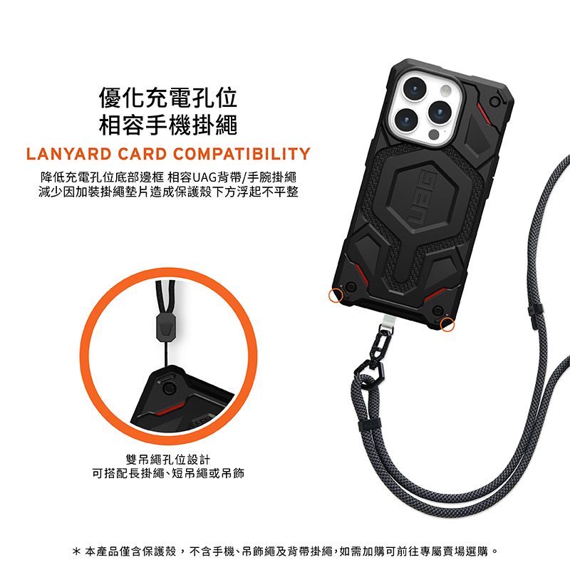 優化充電孔位相容手機掛繩LANYARD CARD COMPATIBILITY降低充電孔位底部邊框 相容UAG背帶/手腕掛繩減少因加裝掛繩墊片造成保護殼下方浮起不平整雙吊繩孔位設計可搭配長掛繩短吊繩或吊飾*本產品僅含保護殼,不含手機、吊飾繩及背帶掛繩,如需加購可前往專屬賣場選購。