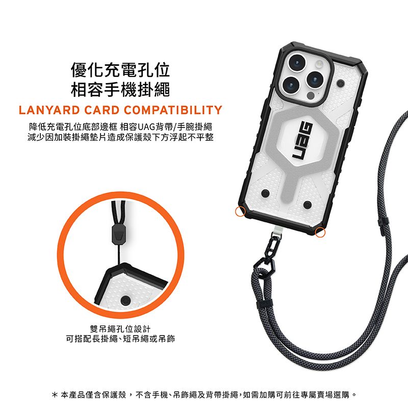 優化充電孔位相容手機掛繩LANYARD CARD COMPATIBILITY降低充電孔位底部邊框 相容UAG背帶/手腕掛繩減少因加裝掛繩墊片造成保護殼下方浮起不平整雙吊繩孔位設計可搭配長掛繩短吊繩或吊飾*本產品僅含保護殼,不含手機、吊飾繩及背帶掛繩,如需加購可前往專屬賣場選購。