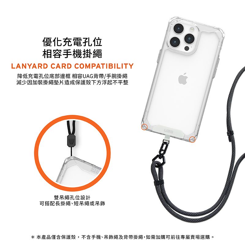 優化充電孔位相容手機掛繩LANYARD CARD COMPATIBILITY降低充電孔位底部邊框 相容UAG背帶/手腕掛繩減少因加裝掛繩墊片造成保護殼下方浮起不平整雙吊繩孔位設計可搭配長掛繩短吊繩或吊飾*本產品僅含保護殼,不含手機、吊飾繩及背帶掛繩,如需加購可前往專屬賣場選購。