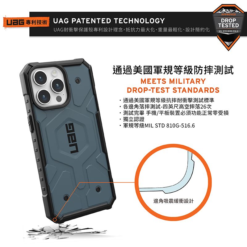 UAG PATENTED TECHNOLOGYUAG耐衝擊保護殼專利設計理念,抵抗力最大化、重量最輕化、設計簡約化APPROVEDDROPTESTEDMIL-516通過美國軍規等級防摔測試MEETS MILITARYDROP-TEST STANDARDS通過美國軍規等級抗摔耐衝擊測試標準各邊角落摔測試-四英尺高空摔落26次測試完畢 手機/平板裝置必須功能正常零受損獨立認證軍規等級MIL STD 810G-516.6邊角吸震緩衝設計