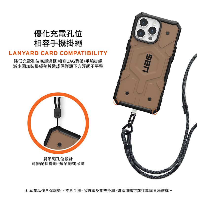 優化充電孔位相容手機掛繩LANYARD CARD COMPATIBILITY降低充電孔位底部邊框 相容UAG背帶/手腕掛繩減少因加裝掛繩墊片造成保護殼下方浮起不平整雙吊繩孔位設計可搭配長掛繩短吊繩或吊飾*本產品僅含保護殼,不含手機、吊飾繩及背帶掛繩,如需加購可前往專屬賣場選購。