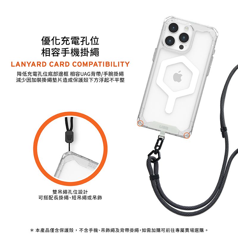 優化充電孔位相容手機掛繩LANYARD CARD COMPATIBILITY降低充電孔位底部邊框 相容UAG背帶/手腕掛繩減少因加裝掛繩墊片造成保護殼下方浮起不平整雙吊繩孔位設計可搭配長掛繩短吊繩或吊飾*本產品僅含保護殼,不含手機、吊飾繩及背帶掛繩,如需加購可前往專屬賣場選購。