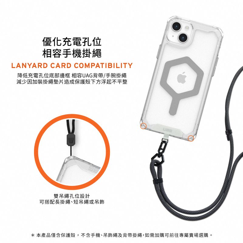 優化充電孔位相容手機掛繩LANYARD CARD COMPATIBILITY降低充電孔位底部邊框 相容UAG背帶/手腕掛繩減少因加裝掛繩墊片造成保護殼下方浮起不平整雙吊繩孔位設計可搭配長掛繩短吊繩或吊飾*本產品僅含保護殼,不含手機、吊飾繩及背帶掛繩,如需加購可前往專屬賣場選購。