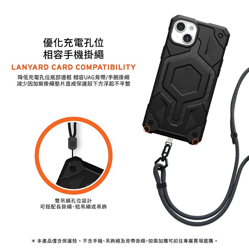 優化充電孔位相容手機掛繩LANYARD CARD COMPATIBILITY降低充電孔位底部邊框 相容UAG背帶/手腕掛繩減少因加裝掛繩墊片造成保護殼下方浮起不平整雙吊繩孔位設計可搭配長掛繩短吊繩或吊飾*本產品僅含保護殼,不含手機、吊飾繩及背帶掛繩,如需加購可前往專屬賣場選購。