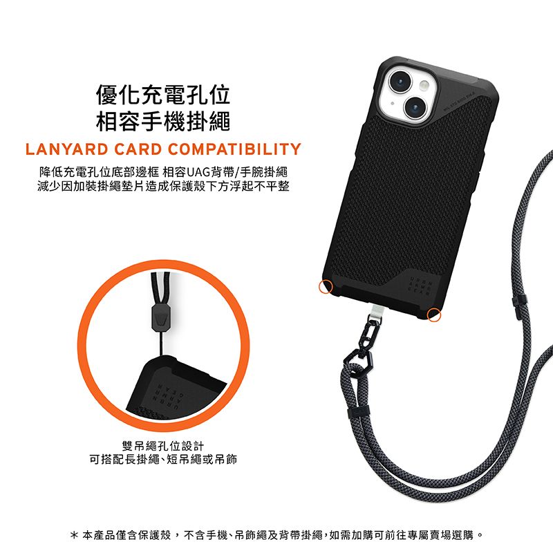 優化充電孔位相容手機掛繩LANYARD CARD COMPATIBILITY降低充電孔位底部邊框 相容UAG背帶/手腕掛繩減少因加裝掛繩墊片造成保護殼下方浮起不平整雙吊繩孔位設計可搭配長掛繩短吊繩或吊飾*本產品僅含保護殼,不含手機、吊飾繩及背帶掛繩,如需加購可前往專屬賣場選購。