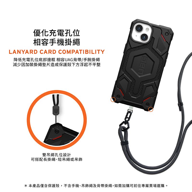 優化充電孔位相容手機掛繩LANYARD CARD COMPATIBILITY降低充電孔位底部邊框 相容UAG背帶/手腕掛繩減少因加裝掛繩墊片造成保護殼下方浮起不平整雙吊繩孔位設計可搭配長掛繩短吊繩或吊飾*本產品僅含保護殼,不含手機、吊飾繩及背帶掛繩,如需加購可前往專屬賣場選購。