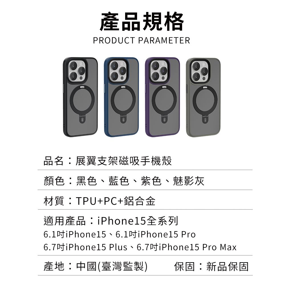 產品規格PRODUCT PARAMETER品名:展翼支架磁吸手機殼顏色:黑色、藍色、紫色、魅影灰材質:TPU+PC+鋁合金適用產品:iPhone15全系列6.1吋iPhone15、6.1吋iPhone15 Pro6.7吋iPhone15 Plus、6.7吋iPhone15 Pro Max產地:中國(臺灣監製)保固:新品保固