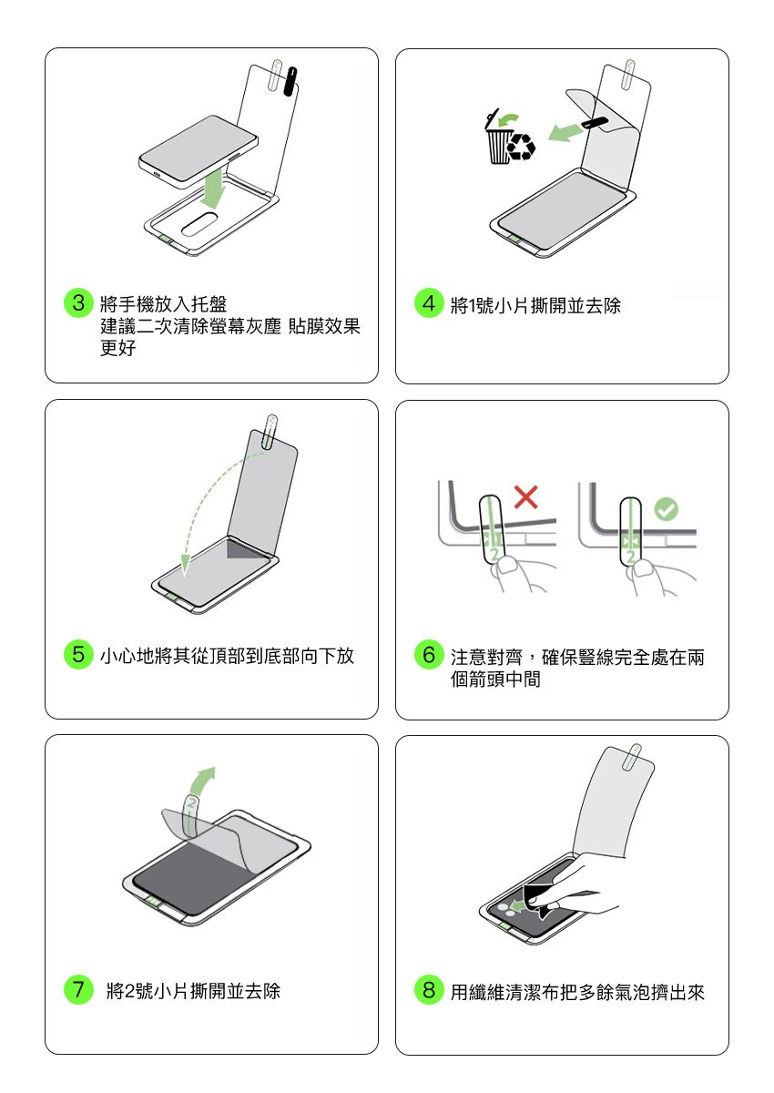 3 將手機放入托盤4 將1號小片撕開並去除建議二次清除螢幕灰塵 貼膜效果更好5 小心地將其從頂部到底部向下放6 注意對齊,確保豎線完全處在兩個箭頭中間7 將2號小片撕開並去除8 用纖維清潔布把多餘氣泡擠出來