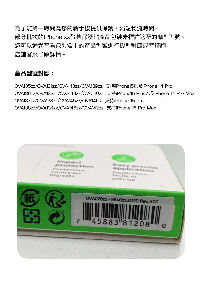為了能第一時間為您的新手機提供保護,縮短物流時間。部分批次的iPhone xx螢幕保護貼產品包裝未標註適配的機型型號。您可以通過查看包裝盒上的產品型號進行機型對應或者諮詢店鋪客服了解詳情。產品型號對應:OVA135zz/OVA131zz/OVA143zz/OVA139zz 支持iPhone15以及iPhone 14 ProOVA136zz/OVA132zz/OVA144zz/OVA14zz 支持iPhone15 Plus以及iPhone 14 Pro MaxOVA137zz/OVA133zz/OVA145zz/OVA141zz 支持iPhone 15 ProOVA138zz/OVA134zz/OVA146zz/OVA142zz 支持iPhone 15 Pro Max紙 lesapplicationfacile précise 8840zz03190 Rev. 745883 812080