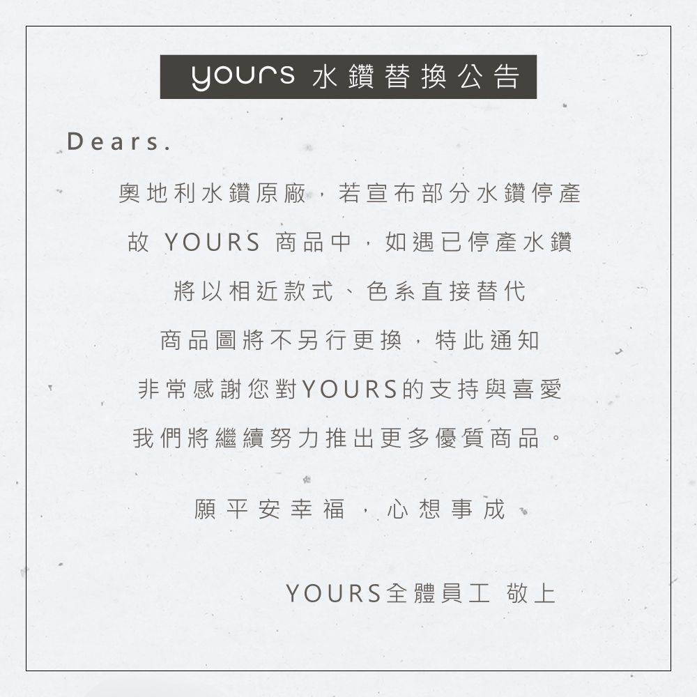 Dears.yours 水鑽替換公告奧地利水鑽原廠,若宣布部分水鑽停產故 YOURS 商品中,如遇已停產水鑽將以相近款式、色系直接替代商品圖將不另行更換,特此通知非常感謝您對YOURS的支持與喜愛我們將繼續努力推出更多優質商品。願平安幸福,心想事成YOURS全體員工 敬上