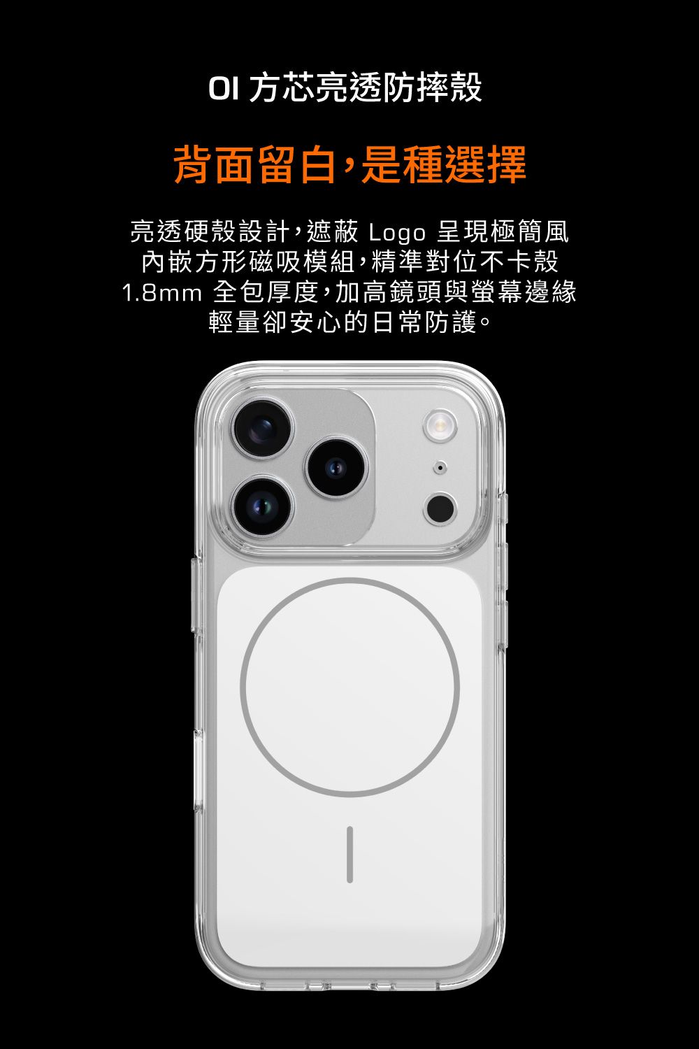 方芯亮透防摔殼背面留白,是種選擇亮透硬殼設計,遮蔽 Logo 呈現極簡風內嵌方形磁吸模組,精準對位不卡殼1.8mm 全包厚度,加高鏡頭與螢幕邊緣輕量卻安心的日常防護。