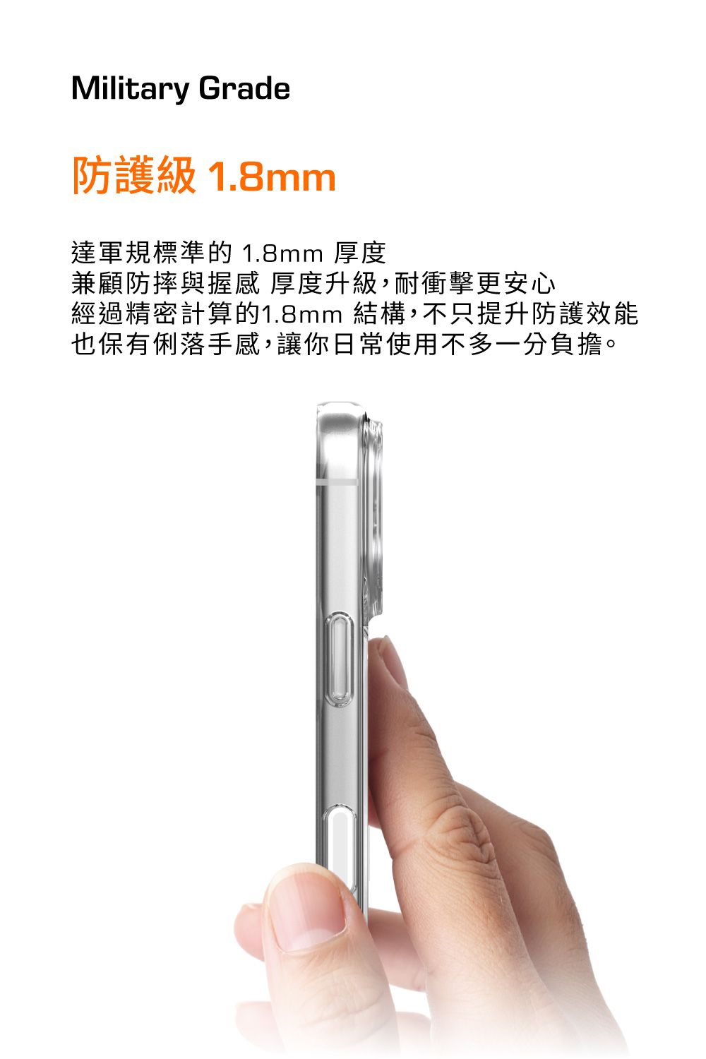 Military Grade防護級 1.8mm達軍規標準的 1.8mm 厚度兼顧防摔與握感厚度升級,耐衝擊更安心經過精密計算的1.8mm 結構,不只提升防護效能也保有俐落手感,讓你日常使用不多一分負擔。