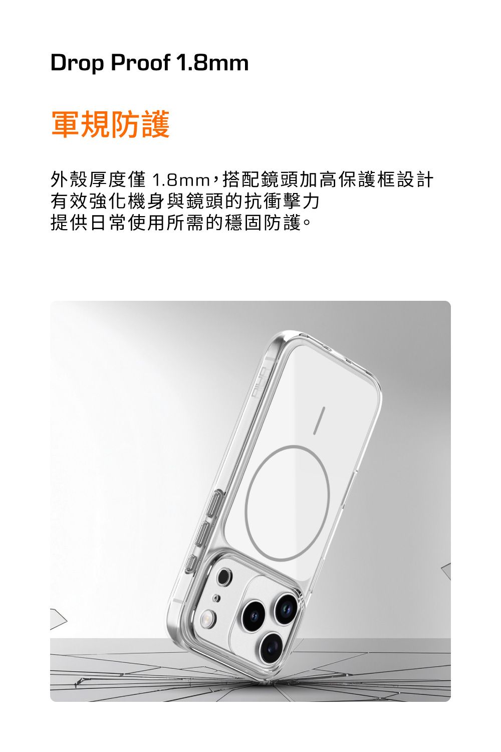Drop Proof 1.8mm軍規防護外殼厚度僅1.8mm,搭配鏡頭加高保護框設計有效強化機身與鏡頭的抗衝擊力提供日常使用所需的穩固防護。