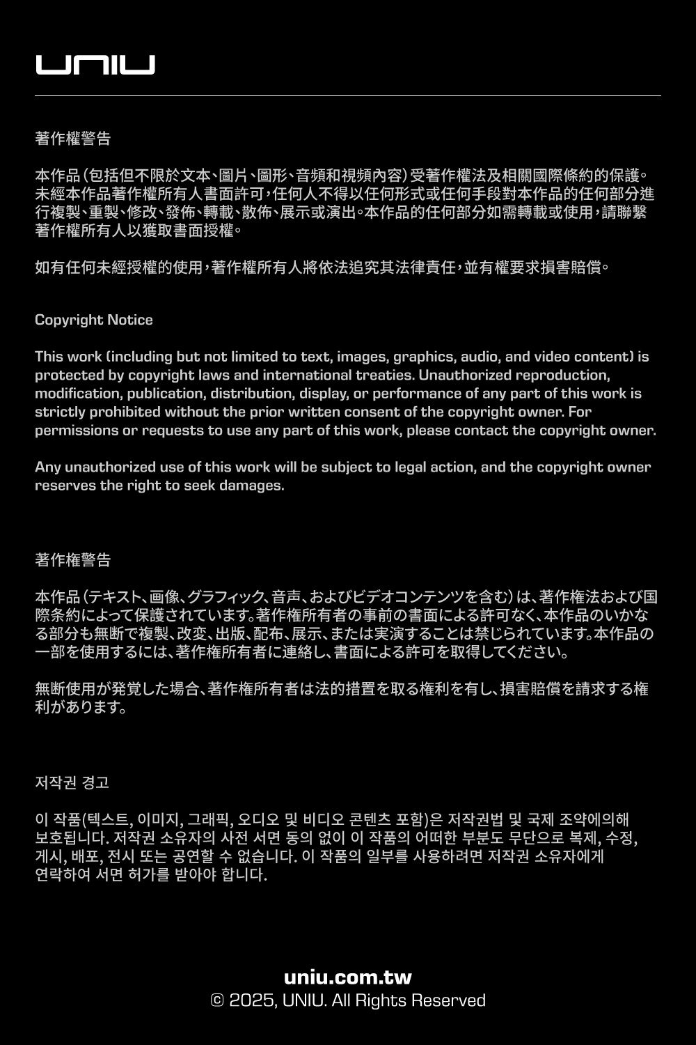 L著作權警告本作品 包括但不限於文本圖片圖形、音頻和視頻内容) 受著作權法及相關國際條約的保護未經本作品著作權所有人書面許可任何人不得以任何形式任何手段對本作品的任何部分進行複製、重製、修改、發佈、轉載、、展示或演出。本作品的任何部分如需轉載或使用請聯繫著作權所有人以獲取書面授權。如有任何未經授權的使用著作權所有人將依法追究其法律責任並有權要求損害賠償。Copyright NoticeThis work (including but not limited to text images, graphics, audio, and video content) isprotected by copyright laws and international treaties Unauthorized reproduction,modification, publication, distribution, display, or performance of any part of this work isstrictly prohibited without the prior written consent of the copyright owner Forpermissions or requests to use any part of this work, please contact the copyright ownerAny unauthorized use of this work will be subject to legal action, and the copyright ownerreserves the right to seek damages.著作権警告本作品 (テキスト、画像、 グラフィック、音声、 およびビデオコンテンツを含む)は、著作権法および国際条約によって保護されています。 著作権所有者の事前の書面による許可なく、 本作品のいかなる部分も無断で複製、改変、 出版、配布、展示、 または実演することは禁じられています。 本作品の一部を使用するには、著作権所有者に連絡し、 書面による許可を取得してください。無断使用が発覚した場合、 著作権所有者は法的措置を取る権利を有し、損害賠償を請求する権利があります。저작권 경고0 (,00,, 보호됩니다. 저작권 소유자의 사전 서면 동의 없이 이 작품의 어떠한 부분도 무단으로 복제, 수정,게시, 배포, 전시 또는 공연할 수 없습니다. 이 작품의 일부를 사용하려면 저작권 소유자에게연락하여 서면 허가를 받아야 합니다.uniu.com.tw© 2025, UNIU. All Rights Reserved