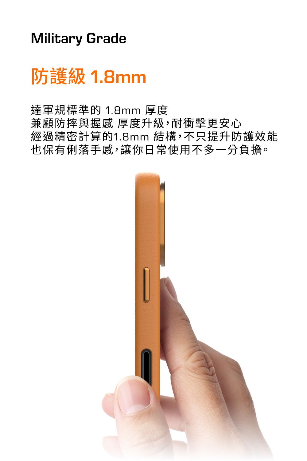 Military Grade防護級 1.8mm達軍規標準的 1.8mm 厚度兼顧防摔與握感厚度升級,耐衝擊更安心經過精密計算的1.8mm 結構,不只提升防護效能也保有俐落手感,讓你日常使用不多一分負擔。