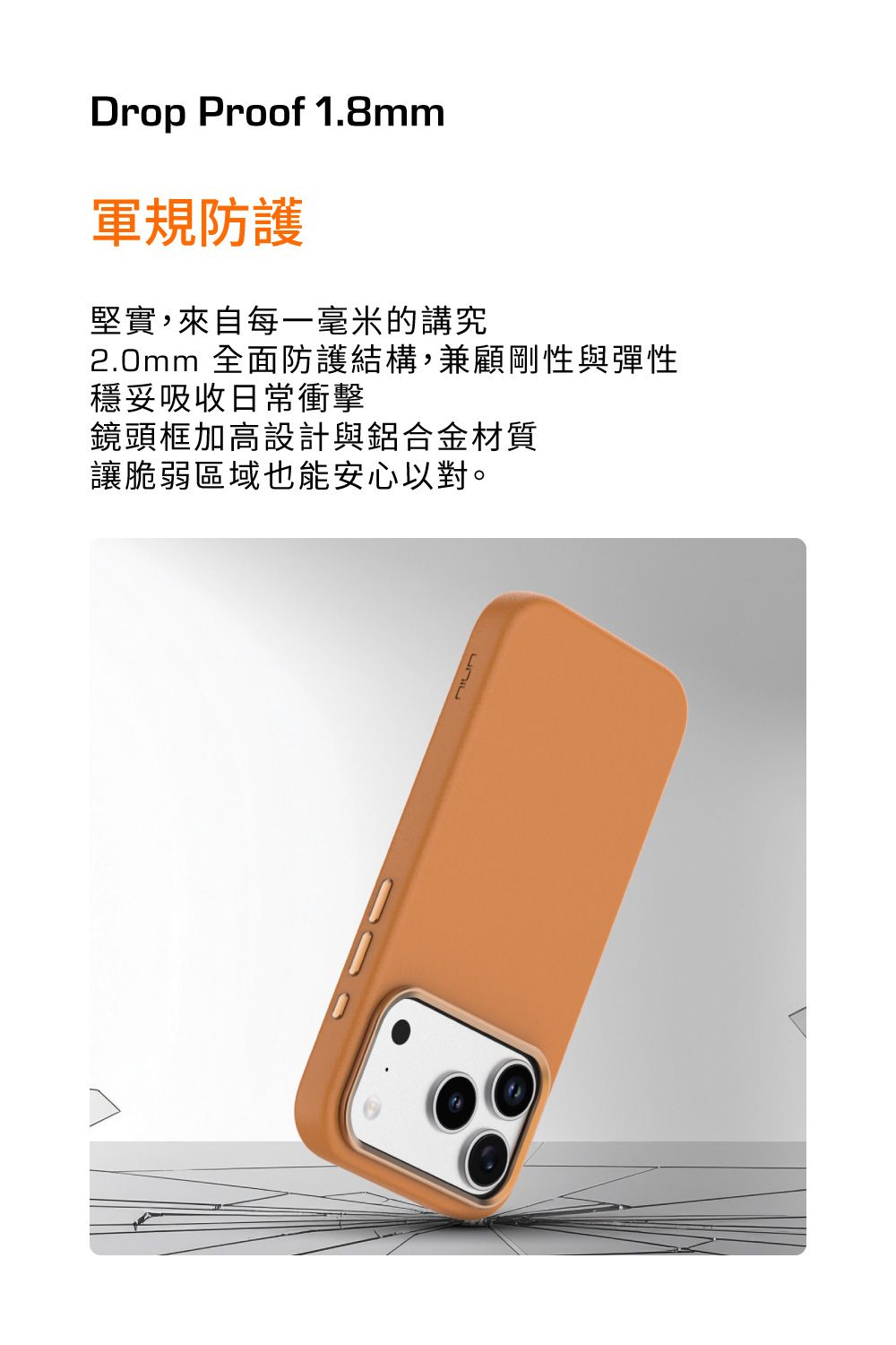 Drop Proof 1.8mm軍規防護堅實,來自每一毫米的講究2.0mm 全面防護結構,兼顧剛性與彈性穩妥吸收日常衝擊鏡頭框加高設計與鋁合金材質讓脆弱區域也能安心以對。