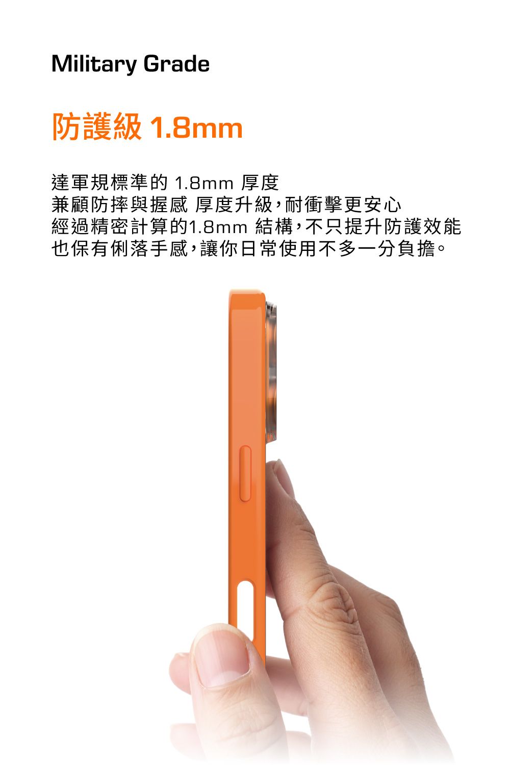 Military Grade防護級 1.8mm達軍規標準的 1.8mm 厚度兼顧防摔與握感厚度升級,耐衝擊更安心經過精密計算的1.8mm 結構,不只提升防護效能也保有俐落手感,讓你日常使用不多一分負擔。