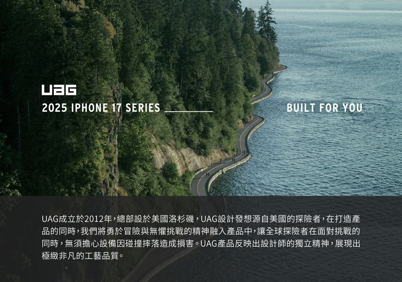 2025 IPHONE 17 SERIESBUILT FOR YOUUAG成立於2012年,總部設於美國洛杉磯,UAG設計發想源自美國的探險者,在打造產品的同時,我們將勇於冒險與無懼挑戰的精神融入產品中,讓全球探險者在面對挑戰的同時,無須擔心設備因碰撞摔落造成損害。UAG產品反映出設計師的獨立精神,展現出極緻非凡的工藝品質。