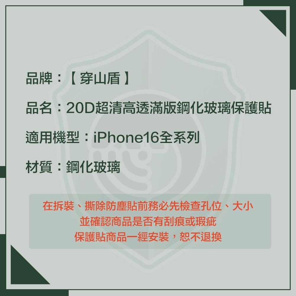 品牌:【穿山盾品名:20D超清高透滿版鋼化玻璃保護貼適用機型:iPhone16全系列材質:鋼化玻璃在拆裝、撕除防塵貼前務必先檢查孔位、大小並確認商品是否有刮痕或瑕疵保護貼商品一經安裝,恕不退換