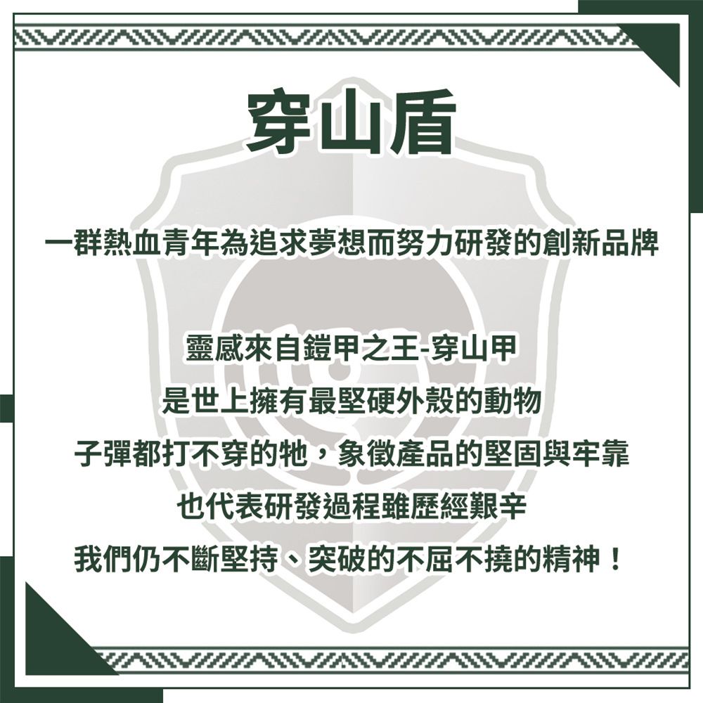 穿山一群熱血青年為追求夢想而努力研發的創新品牌靈感來自鎧甲之王-穿山甲是世上擁有最堅硬外殼的動物子彈都打不穿的牠,象徵產品的堅固與牢靠也代表研發過程雖歷經艱辛我們仍不斷堅持、突破的不屈不撓的精神!